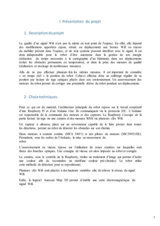 5
I. Présentation du projet
1. Description du projet
La qualité d’un signal Wifi n’est pas la même en tout point de l’espace. En effet, elle dépend
des modifications apportées (ajout, retrait, ou déplacement) aux bornes Wifi ou encore
du mobilier présent dans l’espace, et de tout système pouvant interférer avec le signal. Il est
donc indispensable pour le robot d’être autonome dans la gestion de son énergie
(réduction du temps nécessaire à la cartographie d’un bâtiment), dans ses déplacements
(éviter les obstacles permanents ou temporaires), et dans la prise des mesures de qualité
(réalisation et stockage de nombreuses mesures).
Afin de ne pas effectuer plusieurs fois les mêmes mesures, il est important de connaître
« en temps réel » la position du robot. Celui-ci effectue donc un calibrage régulier de sa
position par lecture de tags optiques placés dans son environnement. Un asservissement des
moteurs du robot permet de corriger une potentielle dérive du robot pendant ses déplacements.
2. Choix techniques
Pour ce qui est du matériel, l’architecture principale du robot repose sur le travail coopératif
d’une Raspberry Pi et d’un Arduino Uno. Ils communiquent via le protocole I2C. L’Arduino
est responsable de la commande des moteurs et des capteurs. La Raspberry s’occupe de la
partie lecture de tags via une caméra et des mesures RSSI via plusieurs clés Wifi.
Un capteur à ultrason, placé sur un servomoteur capable de le faire pivoter dans toutes
les directions, permet au robot de détecter les obstacles sur son chemin.
Deux moteurs à courant continu (MFA 540/1) et des pilotes de moteurs (MC34931EK)
Permettent, sous les ordres de l’Arduino, la mise en mouvement du
robot.
L’asservissement en vitesse repose sur l’utilisation de roues crantées sur lesquelles sont
fixées des fourches optiques. Une consigne de vitesse est alors imposée au robot et corrigée.
La caméra, sous le contrôle de la Raspberry, réalise un traitement d’image qui permet d’isoler
une couleur afin de reconnaître un motif/une couleur pré-choisi(e). Le robot utilise
cette méthode de détection pour se repositionner.
Plusieurs clés Wifi sont placées à des hauteurs variables afin de relever le niveau du signal
Wifi.
Enfin, le logiciel Autocad Map 3D permet d’établir une carte électromagnétique du
signal Wifi.
 
