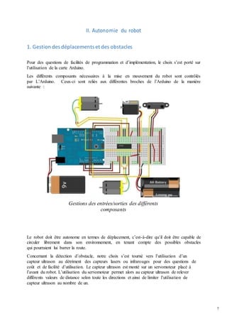 7
II. Autonomie du robot
1. Gestion des déplacements et des obstacles
Pour des questions de facilités de programmation et d’implémentation, le choix s’est porté sur
l’utilisation de la carte Arduino.
Les différents composants nécessaires à la mise en mouvement du robot sont contrôlés
par L’Arduino. Ceux-ci sont reliés aux différentes broches de l’Arduino de la manière
suivante :
Gestions des entrées/sorties des différents
composants
Le robot doit être autonome en termes de déplacement, c’est-à-dire qu’il doit être capable de
circuler librement dans son environnement, en tenant compte des possibles obstacles
qui pourraient lui barrer la route.
Concernant la détection d’obstacle, notre choix s’est tourné vers l’utilisation d’un
capteur ultrason au détriment des capteurs lasers ou infrarouges pour des questions de
coût et de facilité d’utilisation. Le capteur ultrason est monté sur un servomoteur placé à
l’avant du robot. L’utilisation du servomoteur permet alors au capteur ultrason de relever
différents valeurs de distance selon toute les directions et ainsi de limiter l’utilisation de
capteur ultrason au nombre de un.
 