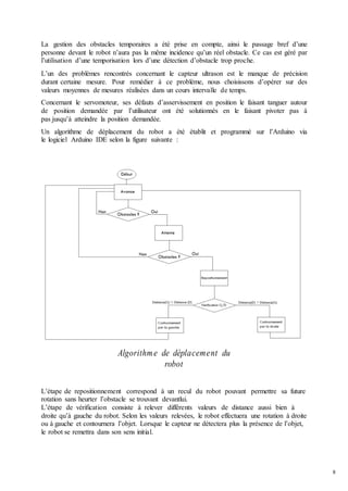 8
La gestion des obstacles temporaires a été prise en compte, ainsi le passage bref d’une
personne devant le robot n’aura pas la même incidence qu’un réel obstacle. Ce cas est géré par
l’utilisation d’une temporisation lors d’une détection d’obstacle trop proche.
L’un des problèmes rencontrés concernant le capteur ultrason est le manque de précision
durant certaine mesure. Pour remédier à ce problème, nous choisissons d’opérer sur des
valeurs moyennes de mesures réalisées dans un cours intervalle de temps.
Concernant le servomoteur, ses défauts d’asservissement en position le faisant tanguer autour
de position demandée par l’utilisateur ont été solutionnés en le faisant pivoter pas à
pas jusqu’à atteindre la position demandée.
Un algorithme de déplacement du robot a été établit et programmé sur l’Arduino via
le logiciel Arduino IDE selon la figure suivante :
Algorithme de déplacement du
robot
L’étape de repositionnement correspond à un recul du robot pouvant permettre sa future
rotation sans heurter l’obstacle se trouvant devantlui.
L’étape de vérification consiste à relever différents valeurs de distance aussi bien à
droite qu’à gauche du robot. Selon les valeurs relevées, le robot effectuera une rotation à droite
ou à gauche et contournera l’objet. Lorsque le capteur ne détectera plus la présence de l’objet,
le robot se remettra dans son sens initial.
 