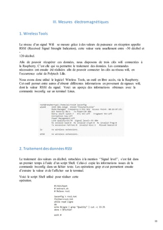 10
III. Mesures électromagnétiques
1. Wireless Tools
Le niveau d’un signal Wifi se mesure grâce à des valeurs de puissance en réception appelée
RSSI (Received Signal Strenght Indication), cette valeur varie usuellement entre -30 décibel et
-
120 décibel.
Afin de pouvoir récupérer ces données, nous disposons de trois clés wifi connectées à
la Raspberry. C’est elle qui va permettre le traitement des données. Les commandes
nécessaires ont ensuite été réalisées afin de pouvoir connecter les clés au réseau wifi, en
l’occurrence celui de Polytech Lille.
Nous avons donc utilisé le logiciel Wireless Tools, un outil en libre accès, via la Raspberry.
Cet outil permet entre autres d’obtenir différentes informations en provenant de signaux wifi,
dont la valeur RSSI du signal. Voici un aperçu des informations obtenues avec la
commande iwconfig sur un terminal Linux.
2. Traitement des données RSSI
Le traitement des valeurs en décibel, rattachées à la mention ‘’Signal level’’, s’est fait dans
un premier temps à l’aide d’un script Shell. Celui-ci copie les informations issues de la
commande iwconfig dans un fichier texte. Les opérations grep et cut permettent ensuite
d’extraire la valeur et de l’afficher sur le terminal.
Voici le script Shell utilisé pour réaliser cette
opération.
 