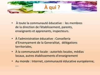 • À toute la communauté éducative : les membres
de la direction de l’établissement, parents,
enseignants et apprenants, inspecteurs.
• À la communauté locale : autorités locales, médias
locaux, autres établissements d'enseignement
• À l’administration éducative : Conselleria
d’Ensenyament de la Generalitat, délégations
territoriales,
• Au monde : Internet, communauté éducative européenne,
….
À qui ?
 
