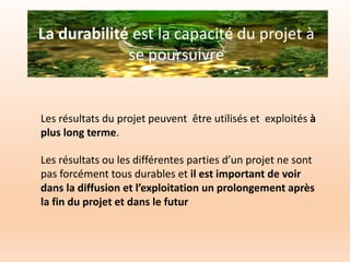 La durabilité est la capacité du projet à
se poursuivre
Les résultats du projet peuvent être utilisés et exploités à
plus long terme.
Les résultats ou les différentes parties d’un projet ne sont
pas forcément tous durables et il est important de voir
dans la diffusion et l’exploitation un prolongement après
la fin du projet et dans le futur
 