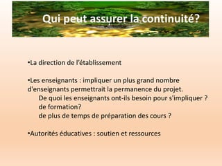 Qui peut assurer la continuité?
•La direction de l’établissement
•Les enseignants : impliquer un plus grand nombre
d'enseignants permettrait la permanence du projet.
De quoi les enseignants ont-ils besoin pour s'impliquer ?
de formation?
de plus de temps de préparation des cours ?
•Autorités éducatives : soutien et ressources
 