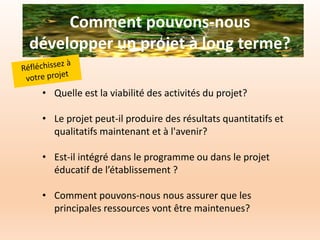 Comment pouvons-nous
développer un projet à long terme?
• Quelle est la viabilité des activités du projet?
• Le projet peut-il produire des résultats quantitatifs et
qualitatifs maintenant et à l'avenir?
• Est-il intégré dans le programme ou dans le projet
éducatif de l’établissement ?
• Comment pouvons-nous nous assurer que les
principales ressources vont être maintenues?
 