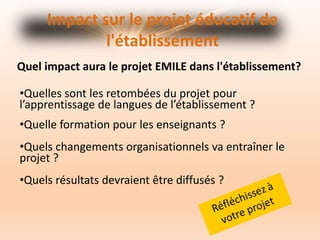 Impact sur le projet éducatif de
l'établissement
Quel impact aura le projet EMILE dans l'établissement?
•Quelles sont les retombées du projet pour
l’apprentissage de langues de l’établissement ?
•Quelle formation pour les enseignants ?
•Quels changements organisationnels va entraîner le
projet ?
•Quels résultats devraient être diffusés ?
 