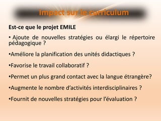 • Ajoute de nouvelles stratégies ou élargi le répertoire
pédagogique ?
•Améliore la planification des unités didactiques ?
•Favorise le travail collaboratif ?
•Permet un plus grand contact avec la langue étrangère?
•Augmente le nombre d’activités interdisciplinaires ?
•Fournit de nouvelles stratégies pour l’évaluation ?
Impact sur le curriculum
Est-ce que le projet EMILE
 