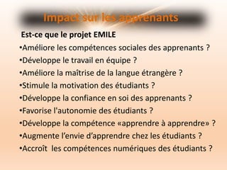 •Améliore les compétences sociales des apprenants ?
•Développe le travail en équipe ?
•Améliore la maîtrise de la langue étrangère ?
•Stimule la motivation des étudiants ?
•Développe la confiance en soi des apprenants ?
•Favorise l'autonomie des étudiants ?
•Développe la compétence «apprendre à apprendre» ?
•Augmente l’envie d’apprendre chez les étudiants ?
•Accroît les compétences numériques des étudiants ?
Impact sur les apprenants
Est-ce que le projet EMILE
 