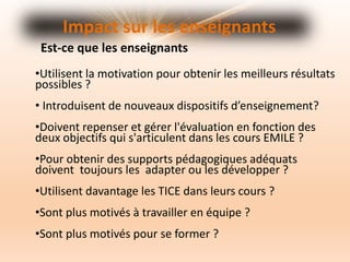 Impact sur les enseignants
•Utilisent la motivation pour obtenir les meilleurs résultats
possibles ?
• Introduisent de nouveaux dispositifs d’enseignement?
•Doivent repenser et gérer l'évaluation en fonction des
deux objectifs qui s'articulent dans les cours EMILE ?
•Pour obtenir des supports pédagogiques adéquats
doivent toujours les adapter ou les développer ?
•Utilisent davantage les TICE dans leurs cours ?
•Sont plus motivés à travailler en équipe ?
•Sont plus motivés pour se former ?
Est-ce que les enseignants
 