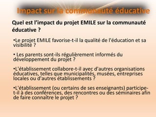 Impact sur la communauté éducative
Quel est l’impact du projet EMILE sur la communauté
éducative ?
•Le projet EMILE favorise-t-il la qualité de l'éducation et sa
visibilité ?
• Les parents sont-ils régulièrement informés du
développement du projet ?
•L'établissement collabore-t-il avec d'autres organisations
éducatives, telles que municipalités, musées, entreprises
locales ou d'autres établissements ?
•L'établissement (ou certains de ses enseignants) participe-
t-il à des conférences, des rencontres ou des séminaires afin
de faire connaître le projet ?
 