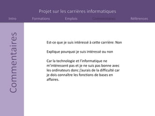 Intro Formations Emplois Commentaires Références
Est-ce que je suis intéressé à cette carrière: Non
Explique pourquoi je suis intéressé ou non
Car la technologie et l’informatique ne
m’intéressent pas et je ne suis pas bonne avec
les ordinateurs donc j’aurais de la difficulté car
je dois connaître les fonctions de bases en
affaires.
 