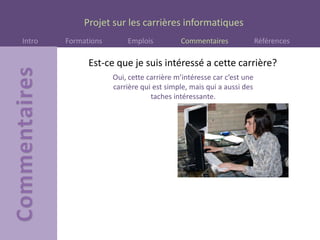 Projet sur les carrières informatiques
Intro Formations Emplois Commentaires Références
Est-ce que je suis intéressé a cette carrière?
Oui, cette carrière m’intéresse car c’est une
carrière qui est simple, mais qui a aussi des
taches intéressante.
 