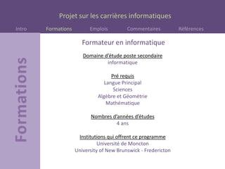 Projet sur les carrières informatiques
Intro Formations Emplois Commentaires Références
Domaine d’étude poste secondaire
informatique
Pré requis
Langue Principal
Sciences
Algèbre et Géométrie
Mathématique
Nombres d’années d’études
4 ans
Institutions qui offrent ce programme
Université de Moncton
University of New Brunswick - Fredericton
Formateur en informatique
 