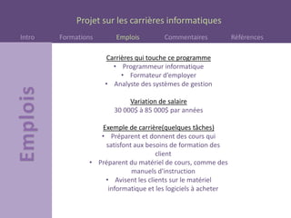Projet sur les carrières informatiques
Intro Formations Emplois Commentaires Références
Carrières qui touche ce programme
• Programmeur informatique
• Formateur d’employer
• Analyste des systèmes de gestion
Variation de salaire
30 000$ à 85 000$ par années
Exemple de carrière(quelques tâches)
• Préparent et donnent des cours qui
satisfont aux besoins de formation des
client
• Préparent du matériel de cours, comme des
manuels d'instruction
• Avisent les clients sur le matériel
informatique et les logiciels à acheter
 