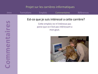 Projet sur les carrières informatiques
Intro Formations Emplois Commentaires Références
Est-ce que je suis intéressé a cette carrière?
Cette emplois ne m’intéresse pas
parce que ce n’est pas intéressant a
mon gout.
 