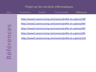 Projet sur les carrières informatiques
Intro Formations Emplois Commentaires Références
https://www2.careercruising.com/careers/profile-at-a-glance/108
https://www2.careercruising.com/careers/profile-at-a-glance/654
https://www2.careercruising.com/careers/profile-at-a-glance/443
https://www2.careercruising.com/careers/profile-at-a-glance/205
https://www2.careercruising.com/careers/profile-at-a-glance/110
 