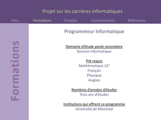 Projet sur les carrières informatiques
Intro Formations Emplois Commentaires Références
Programmeur Informatique
Domaine d’étude poste secondaire
Science informatique
Pré requis
Mathématique 12e
Français
Physique
Anglais
Nombres d’années d’études
Trois ans d’études
Institutions qui offrent ce programme
Université de Montréal
 