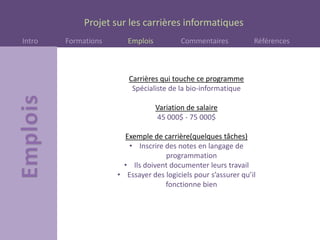 Projet sur les carrières informatiques
Intro Formations Emplois Commentaires Références
Carrières qui touche ce programme
Spécialiste de la bio-informatique
Variation de salaire
45 000$ - 75 000$
Exemple de carrière(quelques tâches)
• Inscrire des notes en langage de
programmation
• Ils doivent documenter leurs travail
• Essayer des logiciels pour s’assurer qu’il
fonctionne bien
 