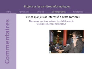 Projet sur les carrières informatiques
Intro Formations Emplois Commentaires Références
Est-ce que je suis intéressé a cette carrière?
Non, parce que je ne suis pas très habile avec le
fonctionnement de l’ordinateur.
 