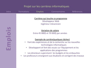 Projet sur les carrières informatiques
Intro Formations Emplois Commentaires Références
Carrières qui touche ce programme
Développeur Web
Ingénieur mécanicien
Variation de salaire
Entre 45 000$ et 70 000$ par années
Exemple de carrière(quelques tâches)
• Font des expériences et de la recherche sur les nouvelles
technologies informatiques
• Développent et font des essais sur l’équipement et les
applications des programmes
• Les directeurs supervisent les budgets et les embauches
• Les professeurs enseignent aux étudiants et corrigent des travaux
 