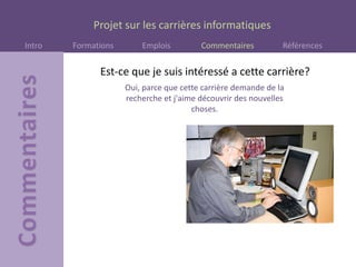 Projet sur les carrières informatiques
Intro Formations Emplois Commentaires Références
Oui, parce que cette carrière demande de la
recherche et j'aime découvrir des nouvelles
choses.
Est-ce que je suis intéressé a cette carrière?
 