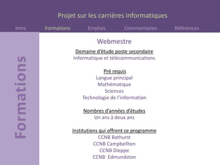 Projet sur les carrières informatiques
Intro Formations Emplois Commentaires Références
Webmestre
Domaine d’étude poste secondaire
Informatique et télécommunications
Pré requis
Langue principal
Mathématique
Sciences
Technologie de l’information
Nombres d’années d’études
Un ans à deux ans
Institutions qui offrent ce programme
CCNB Bathurst
CCNB Campbellton
CCNB Dieppe
CCNB Edmundston
 