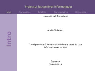 Projet sur les carrières informatiques
Intro Formations Emplois Commentaires Références
Les carrières Informatique
Arielle Thibeault
Travail présenter à Anne Michaud dans le cadre du cour
informatique et société
École BSA
02-Avril-2014
 