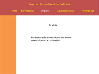 Projet sur les carrières informatiques

Intro   Formations       Emplois           Commentaires   Références




                                 Emplois




                Professeure de informatiques des écoles
                secondaires ou au université.
 