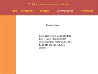 Projet sur les carrières informatiques

Intro   Formations      Emplois          Commentaires       Références




                              Commentaires



                       Cette carrière est un option très
                       bon si tu est naturellement
                       versée dans les technologies et si
                       tu es bon avec des jeunes
                       adultes.
 