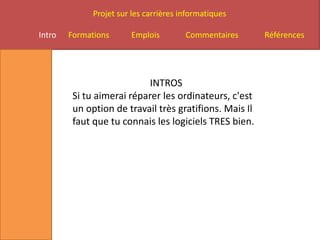 Projet sur les carrières informatiques

Intro   Formations      Emplois         Commentaires     Références




                            INTROS
         Si tu aimerai réparer les ordinateurs, c'est
         un option de travail très gratifions. Mais Il
         faut que tu connais les logiciels TRES bien.
 