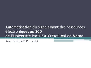 Automatisation du signalement des ressources
électroniques au SCD
de l’Université Paris-Est-Créteil-Val-de-Marne
(ex-Université Paris 12)
 