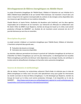 Développement de filières énergétiques en Abitibi-Ouest
Le projet d’inventaire énergétique de l’Abitibi-Ouest, Villebois et Valcanton est une initiative de la
SADC d’Abitibi-Ouest (SADCAO) et de son Comité Filière biomasse. Cet inventaire s’inscrit dans une
vision à long terme de la gestion écoresponsable du carbone et des énergies vertes disponibles dans
nos ressources agro-forestières et nos matières résiduelles.

Claudia Mercier et Joanie Poirier, étudiantes de deuxième cycle (maîtrise), sont les deux agentes
responsables de la réalisation de cet inventaire. Leur démarche est effectuée en collaboration avec
M. André L’Allier du MRNF et par Biopterre, membre du Groupe de travail sur le milieu rural comme
producteur d’énergie du MAMROT. Les résultats de cet inventaire seront annoncés lors de la 6e
journée biomasse qui aura lieu en novembre.



Description du projet
Le projet consiste à élaborer un inventaire énergétique pour l’Abitibi-Ouest, Villebois et Valcanton.
L’inventaire comprend deux grands axes :

    Évaluation des besoins en énergie
    Estimation des ressources disponibles

Les données obtenues permettront de dresser le portrait de l’utilisation énergétique du territoire et
d’identifier les filières énergétiques qui sont les plus intéressantes. Le développement de nouvelles
filières énergétiques permettra de diminuer notre dépendance aux énergies fossiles, de contribuer à
la lutte contre le réchauffement climatique et d’accroître notre autonomie énergétique.



Sources de données et méthodologie
Afin de réaliser l’inventaire, les recherchistes utiliseront l’Outil d’aide à la décision pour le choix de
filières énergétiques en milieu rural. Cet outil a été spécialement conçu pour guider les intervenants
du monde rural dans le choix de filières énergétiques. Il a été développé par Biopterre, membre du
Groupe de travail sur le milieu rural comme producteur d’énergie. Il est disponible sur le site du
MAMROT :        http://www.mamrot.gouv.qc.ca/developpement-regional-et-rural/ruralite/groupes-de-
travail/milieu-rural-comme-producteur-denergie/presentation/
 
