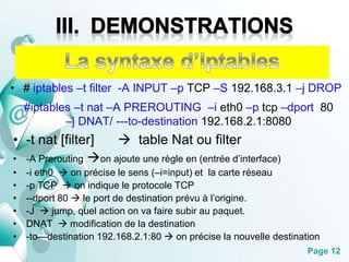 • # iptables –t filter -A INPUT –p TCP –S 192.168.3.1 –j DROP 
#iptables –t nat –A PREROUTING –i eth0 –p tcp –dport 80 
Page 12 
–j DNAT/ ---to-destination 192.168.2.1:8080 
• -t nat [filter]  table Nat ou filter 
• -A Prerouting on ajoute une règle en (entrée d’interface) 
• -i eth0  on précise le sens (–i=input) et la carte réseau 
• -p TCP  on indique le protocole TCP 
• --dport 80  le port de destination prévu à l’origine. 
• -J  jump, quel action on va faire subir au paquet. 
• DNAT  modification de la destination 
• -to—destination 192.168.2.1:80  on précise la nouvelle destination 
 