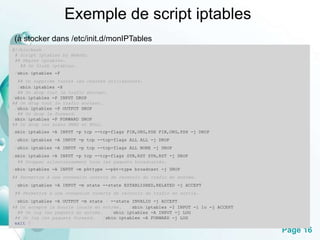 Page 16 
Exemple de script iptables 
(à stocker dans /etc/init.d/monIPTables 
#!/bin/bash 
# Script iptables by BeAvEr. 
## Règles iptables. 
## On flush iptables. 
/sbin/iptables -F 
## On supprime toutes les chaînes utilisateurs. 
/sbin/iptables -X 
## On drop tout le trafic entrant. 
/sbin/iptables -P INPUT DROP 
## On drop tout le trafic sortant. 
/sbin/iptables -P OUTPUT DROP 
## On drop le forward. 
/sbin/iptables -P FORWARD DROP 
## On drop les scans XMAS et NULL. 
/sbin/iptables -A INPUT -p tcp --tcp-flags FIN,URG,PSH FIN,URG,PSH -j DROP 
/sbin/iptables -A INPUT -p tcp --tcp-flags ALL ALL -j DROP 
/sbin/iptables -A INPUT -p tcp --tcp-flags ALL NONE -j DROP 
/sbin/iptables -A INPUT -p tcp --tcp-flags SYN,RST SYN,RST -j DROP 
## Dropper silencieusement tous les paquets broadcastés. 
/sbin/iptables -A INPUT -m pkttype --pkt-type broadcast -j DROP 
## Permettre à une connexion ouverte de recevoir du trafic en entrée. 
/sbin/iptables -A INPUT -m state --state ESTABLISHED,RELATED -j ACCEPT 
## Permettre à une connexion ouverte de recevoir du trafic en sortie. 
/sbin/iptables -A OUTPUT -m state ! --state INVALID -j ACCEPT 
## On accepte la boucle locale en entrée. /sbin/iptables -I INPUT -i lo -j ACCEPT 
## On log les paquets en entrée. /sbin/iptables -A INPUT -j LOG 
## On log les paquets forward. /sbin/iptables -A FORWARD -j LOG 
exit 0 
 