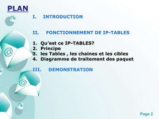 Page 2 
I. INTRODUCTION 
II. FONCTIONNEMENT DE IP-TABLES 
1. Qu’est ce IP-TABLES? 
2. Principe 
3. les Tables , les chaines et les cibles 
4. Diagramme de traitement des paquet 
III. DEMONSTRATION 
 