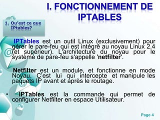 IPTables est un outil Linux (exclusivement) pour 
gérer le pare-feu qui est intégré au noyau Linux 2.4 
(et supérieur). L'architecture du noyau pour le 
système de pare-feu s'appelle 'netfilter'. 
Netfilter est un module, et fonctionne en mode 
Noyau. C’est lui qui intercepte et manipule les 
paquets IP avant et après le routage. 
• IPTables est la commande qui permet de 
Page 4 
configurer Netfilter en espace Utilisateur. 
 