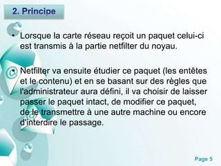 • Lorsque la carte réseau reçoit un paquet celui-ci 
Page 5 
est transmis à la partie netfilter du noyau. 
• Netfilter va ensuite étudier ce paquet (les entêtes 
et le contenu) et en se basant sur des règles que 
l'administrateur aura défini, il va choisir de laisser 
passer le paquet intact, de modifier ce paquet, 
de le transmettre à une autre machine ou encore 
d'interdire le passage. 
 