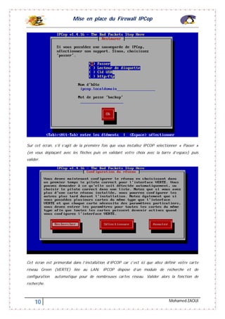 Mise en place du Firewall IPCop
10 Mohamed ZAOUI
Sur cet écran, s’il s’agit de la première fois que vous installez IPCOP sélectionner « Passer »
(en vous déplaçant avec les flèches puis en validant votre choix avec la barre d’espace) puis
valider.
Cet écran est primordial dans l’installation d’IPCOP car c’est ici que allez définir votre carte
réseau Green (VERTE) liée au LAN. IPCOP dispose d’un module de recherche et de
configuration automatique pour de nombreuses cartes réseau. Valider alors la fonction de
recherche.
 