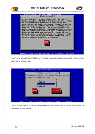 Mise en place du Firewall IPCop
12 Mohamed ZAOUI
A cet écran l’installation d’IPCOP est terminée, nous allons désormais procéder à la première
étape de la configuration.
Sur cet écran choisir le clavier correspondant à votre disposition de clavier. Dans notre cas
choisissons fr puis validons.
 