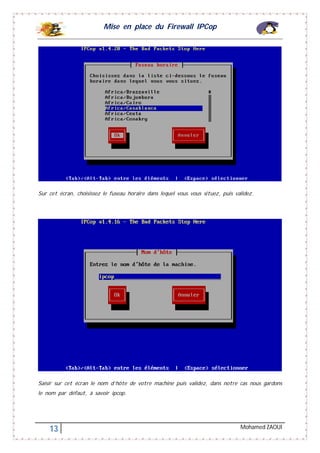 Mise en place du Firewall IPCop
13 Mohamed ZAOUI
Sur cet écran, choisissez le fuseau horaire dans lequel vous vous situez, puis validez.
Saisir sur cet écran le nom d’hôte de votre machine puis validez, dans notre cas nous gardons
le nom par défaut, à savoir ipcop.
 