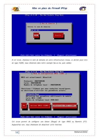 Mise en place du Firewall IPCop
14 Mohamed ZAOUI
A cet écran, choisissez le nom de domaine de votre infrastructure réseau, ce dernier peut être
de type FQDN, nous choisirons dans notre exemple fpe.ac.ma, puis validez.
Cet écran permet de configurer une liaison (Rouge) de type RNIS ou Numéris (FT).
Aujourd’hui rare, nous choisissons de désactiver cette fonction.
 