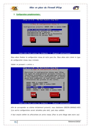 Mise en place du Firewall IPCop
15 Mohamed ZAOUI
3. Configuration complémentaire :
Nous allons finaliser la configuration réseau de notre pare-feu. Nous allons alors choisir le type
de configuration réseau nous retenons.
Valider en pressant « entrée »
Afin de correspondre au schéma initialement présenté, nous choisissons GREEN+ORANGE+RED
(Les autres configurations seront détaillées plus loin), puis nous validons.
Il faut ensuite définir les affectations de cartes réseau (Pour la carte Rouge dans notre cas)
 