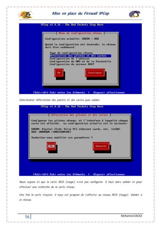Mise en place du Firewall IPCop
16 Mohamed ZAOUI
Sélectionner Affectation des pilotes et des cartes puis valider.
Nous voyons ici que la carte RED (rouge) n’est pas configurée. Il faut alors valider ici pour
effectuer une recherche de la carte réseau.
Une fois la carte trouvée, il nous est proposé de l’affecter au réseau RED (rouge). Valider à
ce niveau.
 