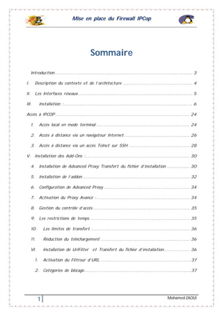 Mise en place du Firewall IPCop
1 Mohamed ZAOUI
Sommaire
Introduction .......................................................................................... 3
I. Description du contexte et de l’architecture .............................................. 4
II. Les Interfaces réseaux........................................................................... 5
III. Installation : .................................................................................... 6
Accès à IPCOP........................................................................................ 24
1. Accès local en mode terminal ............................................................. 24
2. Accès à distance via un navigateur Internet........................................... 26
3. Accès à distance via un accès Telnet sur SSH ........................................ 28
V. Installation des Add-Ons :.................................................................... 30
4. Installation de Advanced Proxy Transfert du fichier d’installation ............... 30
5. Installation de l’addon ...................................................................... 32
6. Configuration de Advanced Proxy ........................................................ 34
7. Activation du Proxy Avancé :............................................................. 34
8. Gestion du contrôle d’accès ............................................................... 35
9. Les restrictions de temps ................................................................. 35
10. Les limites de transfert................................................................. 36
11. Réduction du téléchargement .......................................................... 36
VI. Installation de UrlFilter et Transfert du fichier d’installation................. 36
1. Activation du Filtreur d’URL ...........................................................37
2. Catégories de blocage......................................................................37
 