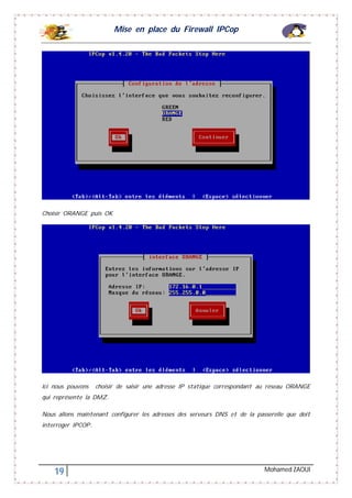Mise en place du Firewall IPCop
19 Mohamed ZAOUI
Choisir ORANGE puis OK
Ici nous pouvons choisir de saisir une adresse IP statique correspondant au réseau ORANGE
qui représente la DMZ.
Nous allons maintenant configurer les adresses des serveurs DNS et de la passerelle que doit
interroger IPCOP.
 