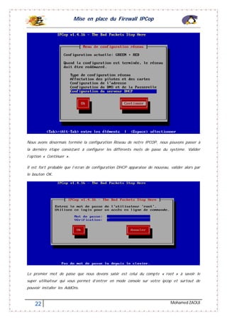 Mise en place du Firewall IPCop
22 Mohamed ZAOUI
Nous avons désormais terminé la configuration Réseau de notre IPCOP, nous pouvons passer à
la dernière étape consistant à configurer les différents mots de passe du système. Valider
l’option « Continuer ».
Il est fort probable que l’écran de configuration DHCP apparaisse de nouveau, valider alors par
le bouton OK.
Le premier mot de passe que nous devons saisir est celui du compte « root » à savoir le
super utilisateur qui vous permet d’entrer en mode console sur votre ipcop et surtout de
pouvoir installer les AddOns.
 