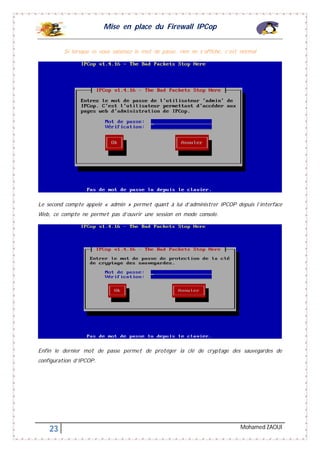 Mise en place du Firewall IPCop
23 Mohamed ZAOUI
Si lorsque ce vous saisissez le mot de passe, rien ne s’affiche, c’est normal
Le second compte appelé « admin » permet quant à lui d’administrer IPCOP depuis l’interface
Web, ce compte ne permet pas d’ouvrir une session en mode console.
Enfin le dernier mot de passe permet de protéger la clé de cryptage des sauvegardes de
configuration d’IPCOP.
 