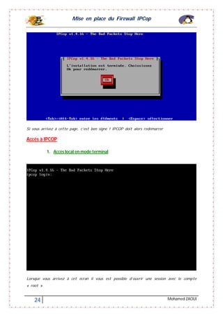 Mise en place du Firewall IPCop
24 Mohamed ZAOUI
Si vous arrivez à cette page, c’est bon signe ! IPCOP doit alors redémarrer
Accès à IPCOP
1. Accès local en mode terminal
Lorsque vous arrivez à cet écran il vous est possible d’ouvrir une session avec le compte
« root »
 