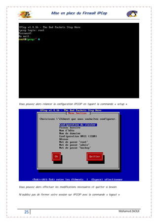 Mise en place du Firewall IPCop
25 Mohamed ZAOUI
Vous pouvez alors relancer la configuration IPCOP en tapant la commande « setup »
Vous pouvez alors effectuer les modifications nécessaires et quitter si besoin.
N’oubliez pas de fermer votre session sur IPCOP avec la commande « logout »
 