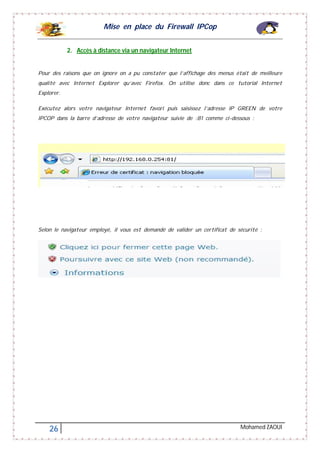Mise en place du Firewall IPCop
26 Mohamed ZAOUI
2. Accès à distance via un navigateur Internet
Pour des raisons que on ignore on a pu constater que l’affichage des menus était de meilleure
qualité avec Internet Explorer qu’avec Firefox. On utilise donc dans ce tutorial Internet
Explorer.
Exécutez alors votre navigateur Internet favori puis saisissez l’adresse IP GREEN de votre
IPCOP dans la barre d’adresse de votre navigateur suivie de :81 comme ci-dessous :
Selon le navigateur employé, il vous est demandé de valider un certificat de sécurité :
 