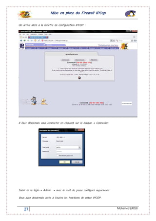 Mise en place du Firewall IPCop
27 Mohamed ZAOUI
On arrive alors à la fenêtre de configuration IPCOP :
Il faut désormais vous connecter en cliquant sur le bouton « Connexion
Saisir ici le login « Admin. » avec le mot de passe configuré auparavant.
Vous avez désormais accès à toutes les fonctions de votre IPCOP.
 